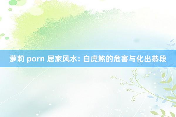 萝莉 porn 居家风水: 白虎煞的危害与化出恭段