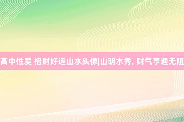 高中性爱 招财好运山水头像|山明水秀, 财气亨通无阻